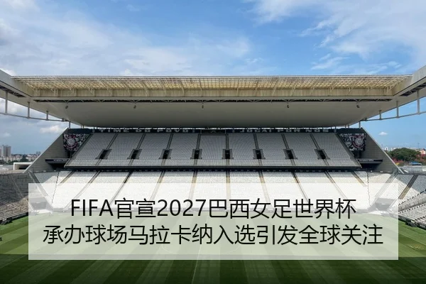 FIFA官宣2027巴西女足世界杯承办球场马拉卡纳入选引发全球关注